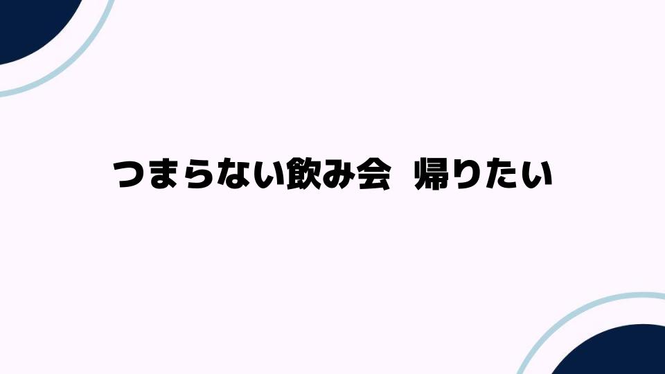 つまらない飲み会 帰りたいと感じる理由とは